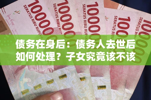 武汉债务在身后：债务人去世后如何处理？子女究竟该不该还钱？