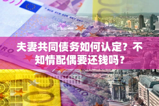 武汉夫妻共同债务如何认定？不知情配偶要还钱吗？